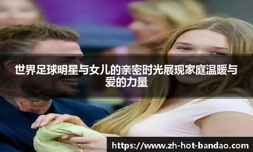 世界足球明星与女儿的亲密时光展现家庭温暖与爱的力量